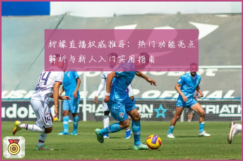 柠檬直播权威推荐：热门功能亮点解析与新人入门实用指南