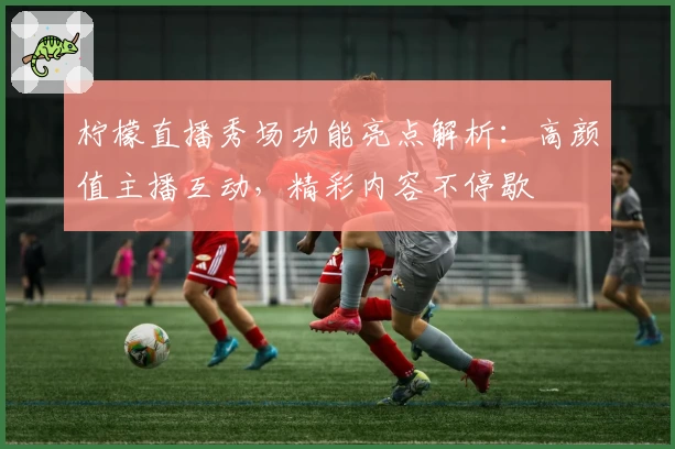 柠檬直播秀场功能亮点解析：高颜值主播互动，精彩内容不停歇