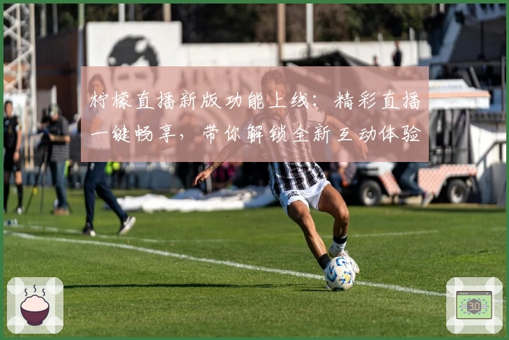 柠檬直播新版功能上线：精彩直播一键畅享，带你解锁全新互动体验
