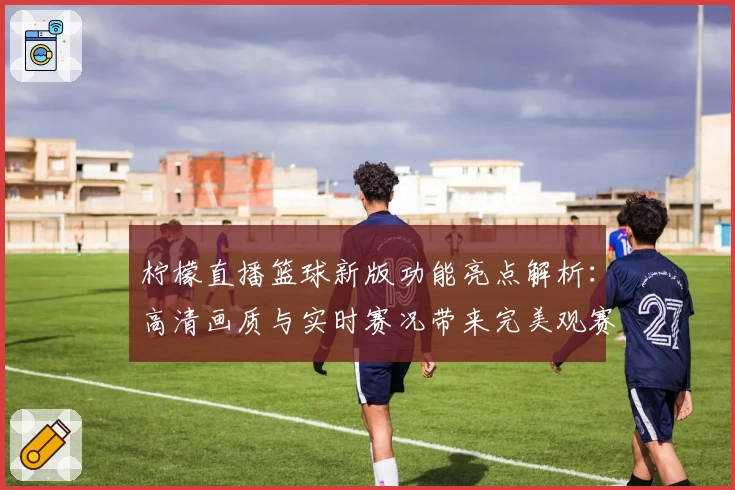 柠檬直播篮球新版功能亮点解析：高清画质与实时赛况带来完美观赛体验