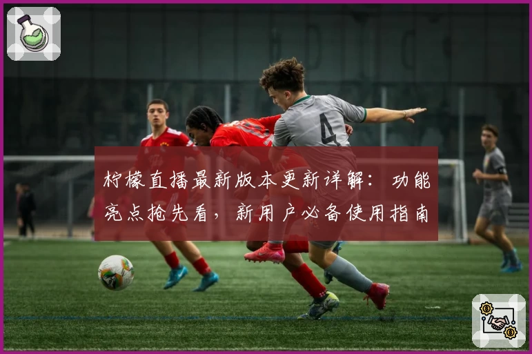 柠檬直播最新版本更新详解：功能亮点抢先看，新用户必备使用指南