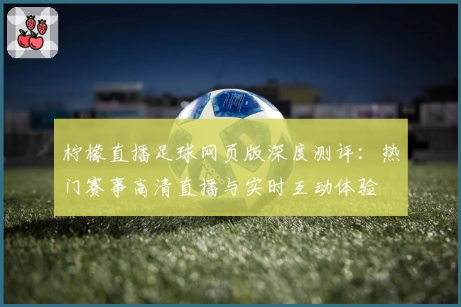 柠檬直播足球网页版深度测评：热门赛事高清直播与实时互动体验