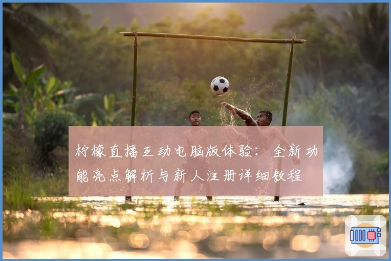 柠檬直播互动电脑版体验：全新功能亮点解析与新人注册详细教程