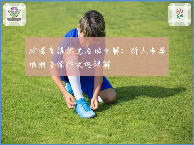 柠檬直播优惠活动全解：新人专属福利与操作攻略详解