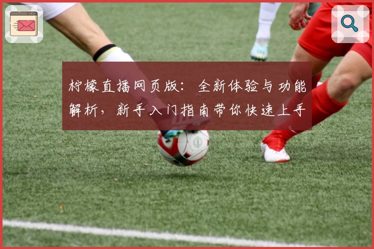 柠檬直播网页版：全新体验与功能解析，新手入门指南带你快速上手