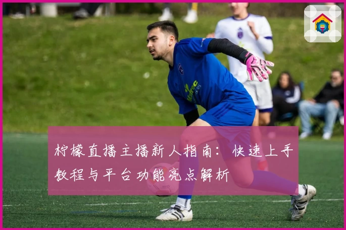 柠檬直播主播新人指南：快速上手教程与平台功能亮点解析