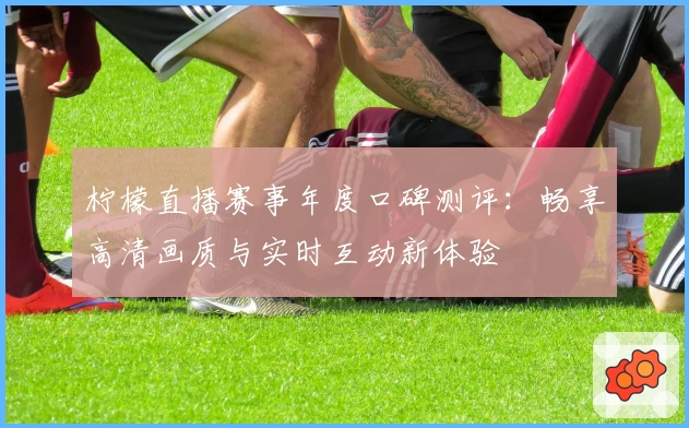 柠檬直播赛事年度口碑测评：畅享高清画质与实时互动新体验