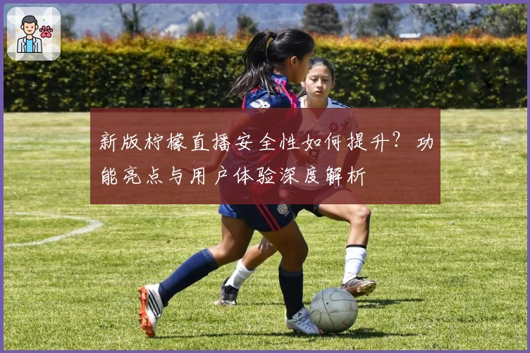 新版柠檬直播安全性如何提升?功能亮点与用户体验深度解析