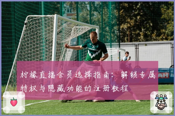 柠檬直播会员选择指南：解锁专属特权与隐藏功能的注册教程