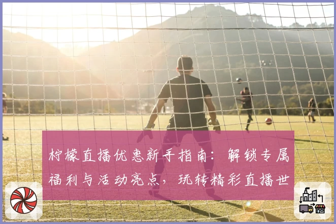 柠檬直播优惠新手指南：解锁专属福利与活动亮点，玩转精彩直播世界