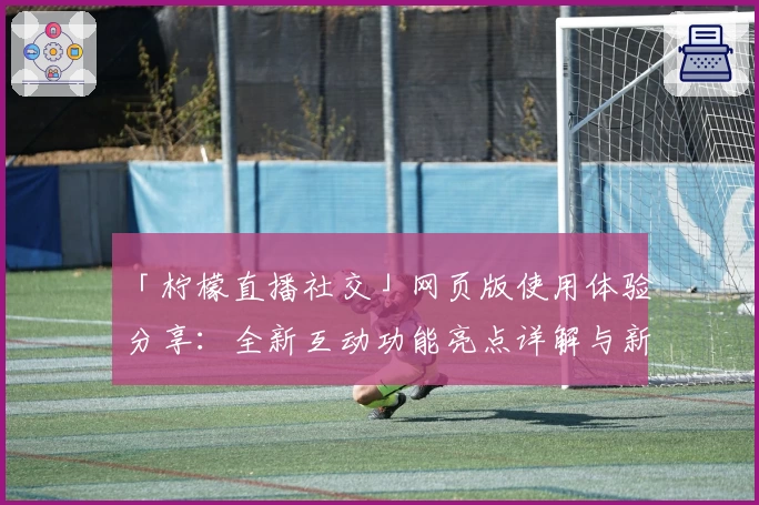 「柠檬直播社交」网页版使用体验分享：全新互动功能亮点详解与新人入门指南