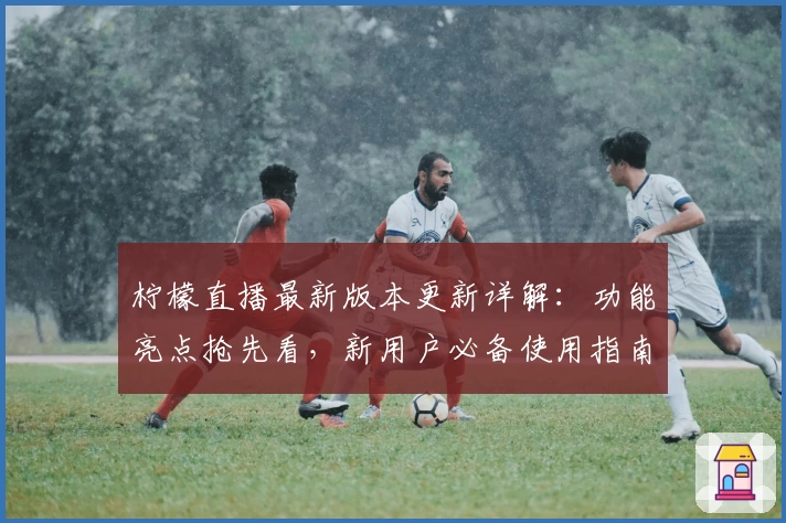 柠檬直播最新版本更新详解：功能亮点抢先看，新用户必备使用指南