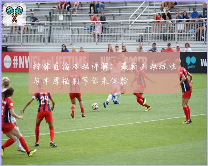 柠檬直播活动详解：最新互动玩法与丰厚福利等你来体验