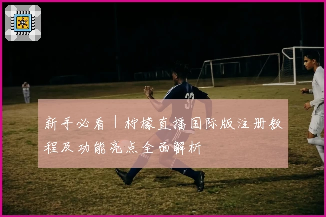 新手必看｜柠檬直播国际版注册教程及功能亮点全面解析