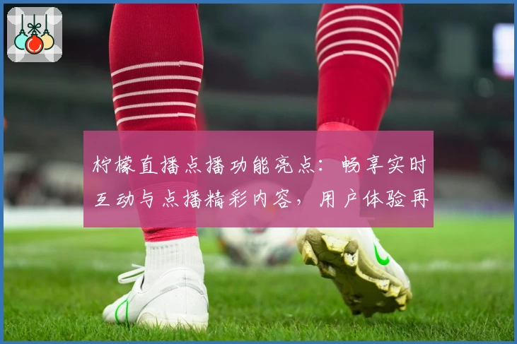 柠檬直播点播功能亮点：畅享实时互动与点播精彩内容，用户体验再升级