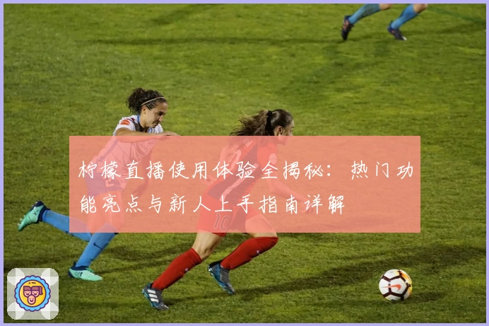 柠檬直播使用体验全揭秘：热门功能亮点与新人上手指南详解