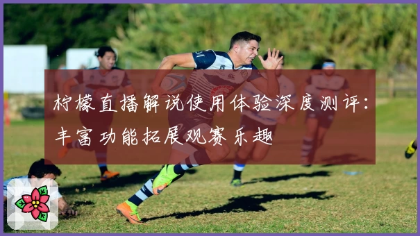 柠檬直播解说使用体验深度测评：丰富功能拓展观赛乐趣