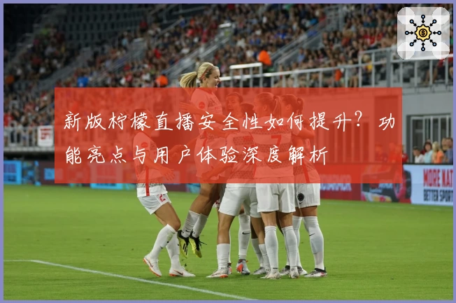 新版柠檬直播安全性如何提升？功能亮点与用户体验深度解析