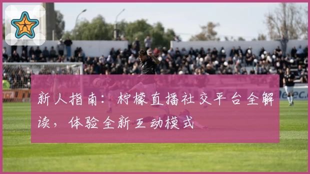 新人指南：柠檬直播社交平台全解读，体验全新互动模式