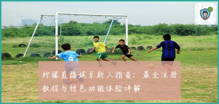 柠檬直播娱乐新人指南：最全注册教程与特色功能体验详解