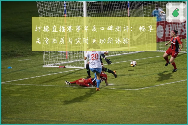 柠檬直播赛事年度口碑测评：畅享高清画质与实时互动新体验