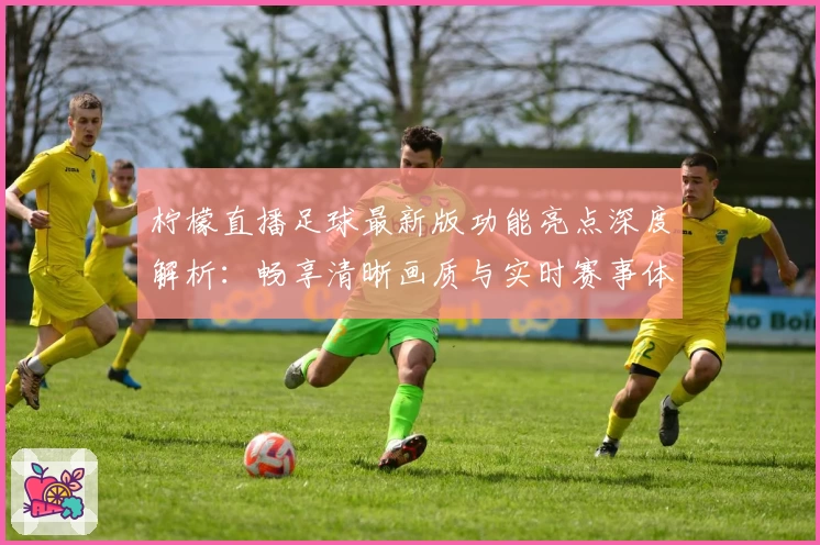 柠檬直播足球最新版功能亮点深度解析：畅享清晰画质与实时赛事体验