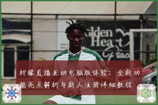 柠檬直播互动电脑版体验：全新功能亮点解析与新人注册详细教程