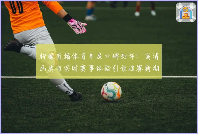 柠檬直播体育年度口碑测评:高清画质与实时赛事体验引领追赛新潮流