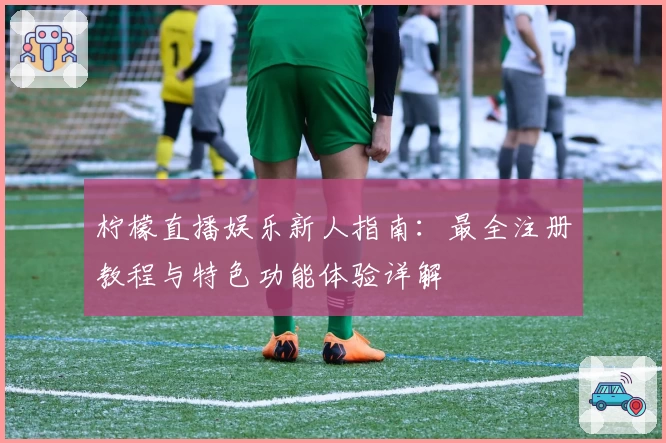 柠檬直播娱乐新人指南：最全注册教程与特色功能体验详解