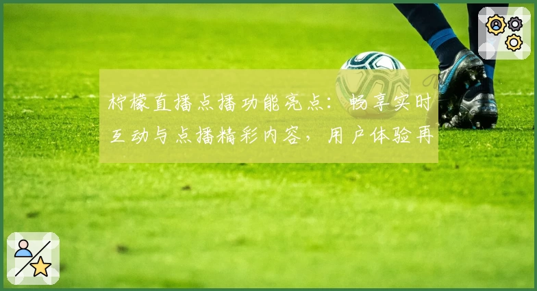 柠檬直播点播功能亮点：畅享实时互动与点播精彩内容，用户体验再升级