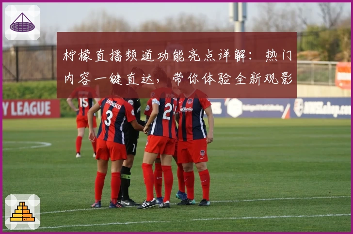 柠檬直播频道功能亮点详解：热门内容一键直达，带你体验全新观影方式