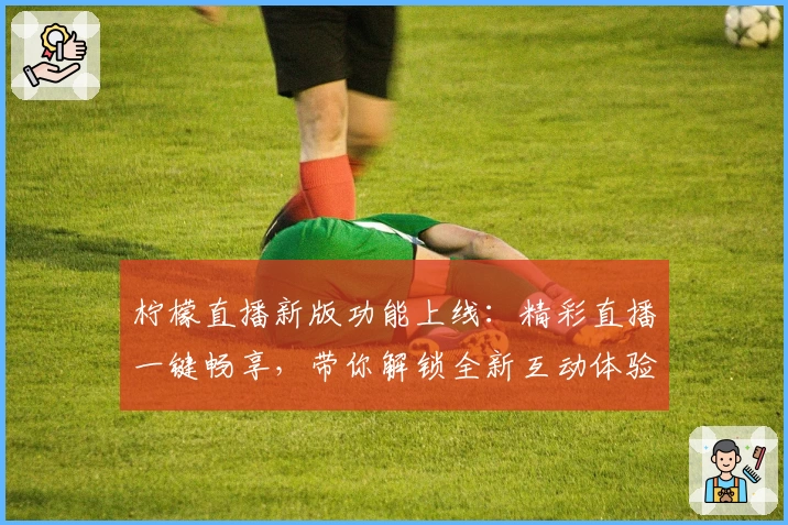 柠檬直播新版功能上线：精彩直播一键畅享，带你解锁全新互动体验