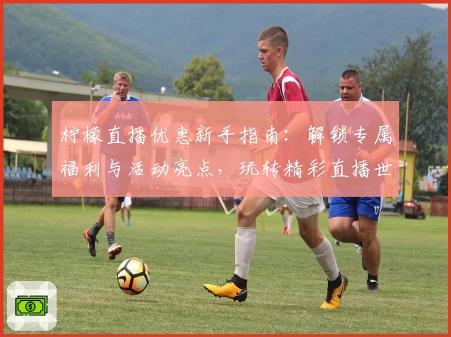 柠檬直播优惠新手指南：解锁专属福利与活动亮点，玩转精彩直播世界