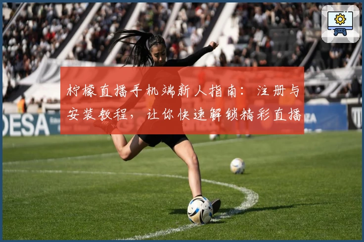 柠檬直播手机端新人指南：注册与安装教程，让你快速解锁精彩直播体验