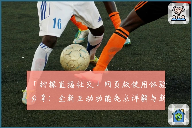 「柠檬直播社交」网页版使用体验分享：全新互动功能亮点详解与新人入门指南