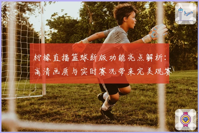 柠檬直播篮球新版功能亮点解析：高清画质与实时赛况带来完美观赛体验