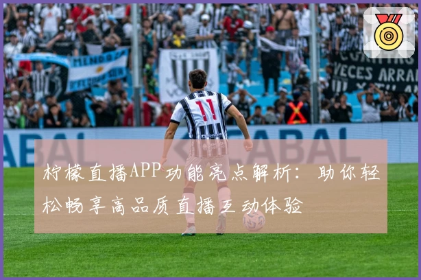 柠檬直播APP功能亮点解析：助你轻松畅享高品质直播互动体验